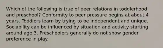 Which of the following is true of peer relations in toddlerhood and preschool? Conformity to peer pressure begins at about 4 years. Toddlers learn by trying to be independent and unique. Sociability can be influenced by situation and activity starting around age 3. Preschoolers generally do not show gender preference in play.