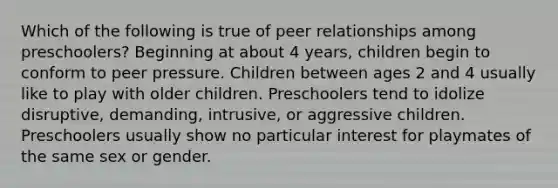 Which of the following is true of peer relationships among preschoolers? Beginning at about 4 years, children begin to conform to peer pressure. Children between ages 2 and 4 usually like to play with older children. Preschoolers tend to idolize disruptive, demanding, intrusive, or aggressive children. Preschoolers usually show no particular interest for playmates of the same sex or gender.