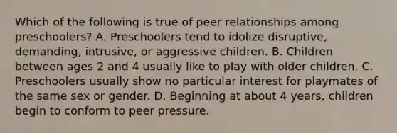 Which of the following is true of peer relationships among preschoolers? A. Preschoolers tend to idolize disruptive, demanding, intrusive, or aggressive children. B. Children between ages 2 and 4 usually like to play with older children. C. Preschoolers usually show no particular interest for playmates of the same sex or gender. D. Beginning at about 4 years, children begin to conform to peer pressure.