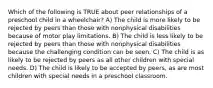 Which of the following is TRUE about peer relationships of a preschool child in a wheelchair? A) The child is more likely to be rejected by peers than those with nonphysical disabilities because of motor play limitations. B) The child is less likely to be rejected by peers than those with nonphysical disabilities because the challenging condition can be seen. C) The child is as likely to be rejected by peers as all other children with special needs. D) The child is likely to be accepted by peers, as are most children with special needs in a preschool classroom.