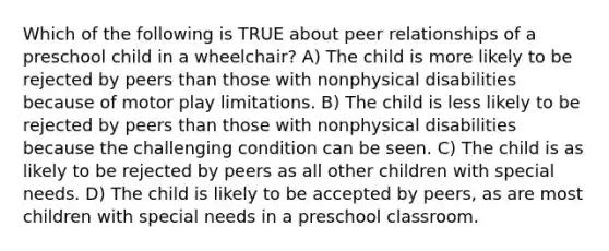 Which of the following is TRUE about peer relationships of a preschool child in a wheelchair? A) The child is more likely to be rejected by peers than those with nonphysical disabilities because of motor play limitations. B) The child is less likely to be rejected by peers than those with nonphysical disabilities because the challenging condition can be seen. C) The child is as likely to be rejected by peers as all other children with special needs. D) The child is likely to be accepted by peers, as are most children with special needs in a preschool classroom.