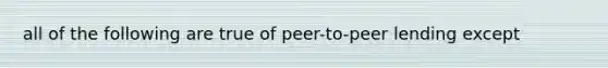 all of the following are true of peer-to-peer lending except