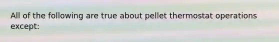 All of the following are true about pellet thermostat operations except: