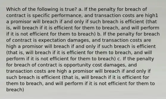 Which of the following is true? a. If the penalty for breach of contract is specific performance, and transaction costs are high1 a promisor will breach if and only if such breach is efficient (that is, will breach if it is efficient for them to breach, and will perform if it is not efficient for them to breach) b. If the penalty for breach of contract is expectation damages, and transaction costs are high a promisor will breach if and only if such breach is efficient (that is, will breach if it is efficient for them to breach, and will perform if it is not efficient for them to breach) c. If the penalty for breach of contract is opportunity cost damages, and transaction costs are high a promisor will breach if and only if such breach is efficient (that is, will breach if it is efficient for them to breach, and will perform if it is not efficient for them to breach)