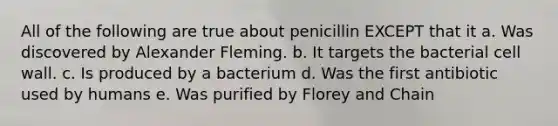 All of the following are true about penicillin EXCEPT that it a. Was discovered by Alexander Fleming. b. It targets the bacterial cell wall. c. Is produced by a bacterium d. Was the first antibiotic used by humans e. Was purified by Florey and Chain