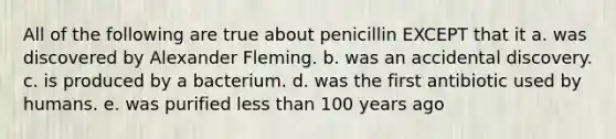 All of the following are true about penicillin EXCEPT that it a. was discovered by Alexander Fleming. b. was an accidental discovery. c. is produced by a bacterium. d. was the first antibiotic used by humans. e. was purified less than 100 years ago