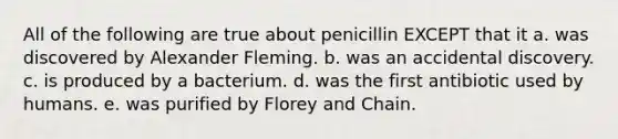 All of the following are true about penicillin EXCEPT that it a. was discovered by Alexander Fleming. b. was an accidental discovery. c. is produced by a bacterium. d. was the first antibiotic used by humans. e. was purified by Florey and Chain.