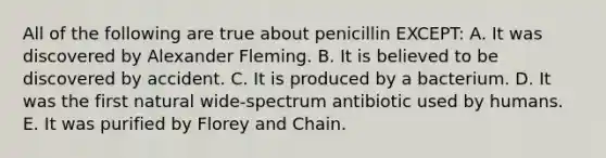 All of the following are true about penicillin EXCEPT: A. It was discovered by Alexander Fleming. B. It is believed to be discovered by accident. C. It is produced by a bacterium. D. It was the first natural wide-spectrum antibiotic used by humans. E. It was purified by Florey and Chain.