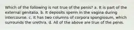 Which of the following is not true of the penis? a. It is part of the external genitalia. b. It deposits sperm in the vagina during intercourse. c. It has two columns of corpora spongiosum, which surrounds the urethra. d. All of the above are true of the penis.