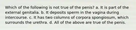 Which of the following is not true of the penis? a. It is part of the external genitalia. b. It deposits sperm in the vagina during intercourse. c. It has two columns of corpora spongiosum, which surrounds the urethra. d. All of the above are true of the penis.