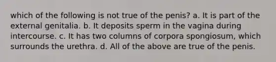 which of the following is not true of the penis? a. It is part of the external genitalia. b. It deposits sperm in the vagina during intercourse. c. It has two columns of corpora spongiosum, which surrounds the urethra. d. All of the above are true of the penis.