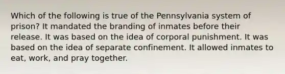 Which of the following is true of the Pennsylvania system of prison? It mandated the branding of inmates before their release. It was based on the idea of corporal punishment. It was based on the idea of separate confinement. It allowed inmates to eat, work, and pray together.