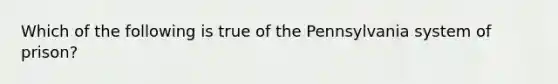 Which of the following is true of the Pennsylvania system of prison?