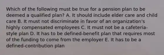 Which of the following must be true for a pension plan to be deemed a qualified plan? A. It should include elder care and child care B. It must not discriminate in favor of an organization's highly compensated employees C. It must not be a cafeteria-style plan D. It has to be defined-benefit plan that requires most of the funding to come from the employer E. It has to be a defined-contribution plan