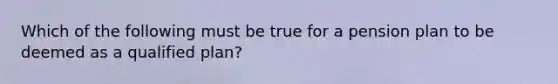 Which of the following must be true for a pension plan to be deemed as a qualified plan?