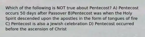 Which of the following is NOT true about Pentecost? A) Pentecost occurs 50 days after Passover B)Pentecost was when the Holy Spirit descended upon the apostles in the form of tongues of fire C) Pentecost is also a Jewish celebration D) Pentecost occurred before the ascension of Christ