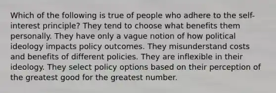 Which of the following is true of people who adhere to the self-interest principle? They tend to choose what benefits them personally. They have only a vague notion of how political ideology impacts policy outcomes. They misunderstand costs and benefits of different policies. They are inflexible in their ideology. They select policy options based on their perception of the greatest good for the greatest number.