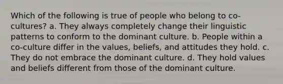 Which of the following is true of people who belong to co-cultures? a. They always completely change their linguistic patterns to conform to the dominant culture. b. People within a co-culture differ in the values, beliefs, and attitudes they hold. c. They do not embrace the dominant culture. d. They hold values and beliefs different from those of the dominant culture.