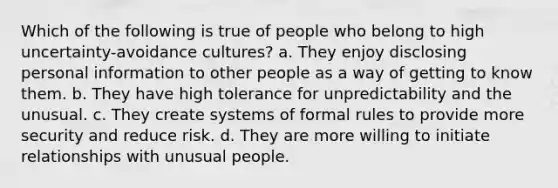 Which of the following is true of people who belong to high uncertainty-avoidance cultures? a. They enjoy disclosing personal information to other people as a way of getting to know them. b. They have high tolerance for unpredictability and the unusual. c. They create systems of formal rules to provide more security and reduce risk. d. They are more willing to initiate relationships with unusual people.