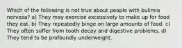 Which of the following is not true about people with bulimia nervosa? a) They may exercise excessively to make up for food they eat. b) They repeatedly binge on large amounts of food. c) They often suffer from tooth decay and digestive problems. d) They tend to be profoundly underweight.