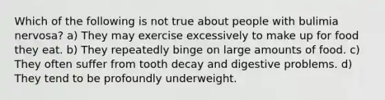 Which of the following is not true about people with bulimia nervosa? a) They may exercise excessively to make up for food they eat. b) They repeatedly binge on large amounts of food. c) They often suffer from tooth decay and digestive problems. d) They tend to be profoundly underweight.