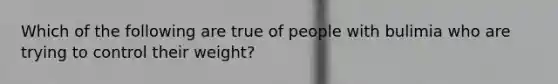 Which of the following are true of people with bulimia who are trying to control their weight?