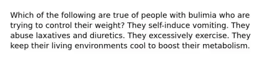 Which of the following are true of people with bulimia who are trying to control their weight? They self-induce vomiting. They abuse laxatives and diuretics. They excessively exercise. They keep their living environments cool to boost their metabolism.