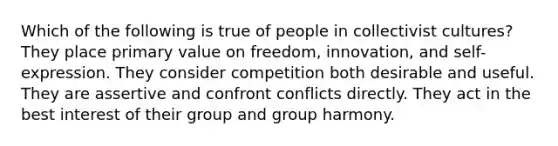 Which of the following is true of people in collectivist cultures? They place primary value on freedom, innovation, and self- expression. They consider competition both desirable and useful. They are assertive and confront conflicts directly. They act in the best interest of their group and group harmony.