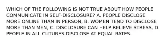 WHICH OF THE FOLLOWING IS NOT TRUE ABOUT HOW PEOPLE COMMUNICATE IN SELF-DISCLOSURE? A. PEOPLE DISCLOSE MORE ONLINE THAN IN PERSON, B. WOMEN TEND TO DISCLOSE MORE THAN MEN, C. DISCLOSURE CAN HELP RELIEVE STRESS, D. PEOPLE IN ALL CUTURES DISCLOSE AT EQUAL RATES.