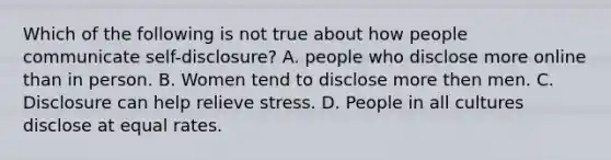 Which of the following is not true about how people communicate self-disclosure? A. people who disclose more online than in person. B. Women tend to disclose more then men. C. Disclosure can help relieve stress. D. People in all cultures disclose at equal rates.