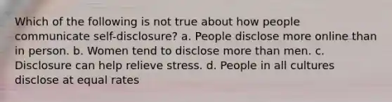 Which of the following is not true about how people communicate self-disclosure? a. People disclose more online than in person. b. Women tend to disclose more than men. c. Disclosure can help relieve stress. d. People in all cultures disclose at equal rates