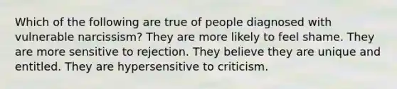 Which of the following are true of people diagnosed with vulnerable narcissism? They are more likely to feel shame. They are more sensitive to rejection. They believe they are unique and entitled. They are hypersensitive to criticism.