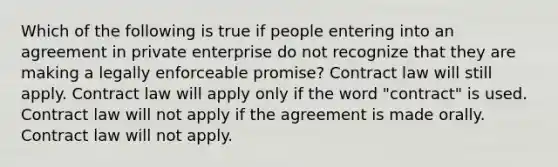 Which of the following is true if people entering into an agreement in private enterprise do not recognize that they are making a legally enforceable promise? Contract law will still apply. Contract law will apply only if the word "contract" is used. Contract law will not apply if the agreement is made orally. Contract law will not apply.