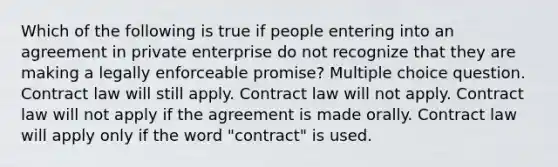 Which of the following is true if people entering into an agreement in private enterprise do not recognize that they are making a legally enforceable promise? Multiple choice question. Contract law will still apply. Contract law will not apply. Contract law will not apply if the agreement is made orally. Contract law will apply only if the word "contract" is used.