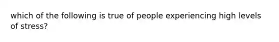 which of the following is true of people experiencing high levels of stress?