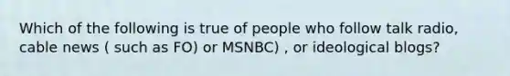 Which of the following is true of people who follow talk radio, cable news ( such as FO) or MSNBC) , or ideological blogs?