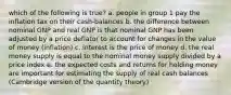 which of the following is true? a. people in group 1 pay the inflation tax on their cash-balances b. the difference between nominal GNP and real GNP is that nominal GNP has been adjusted by a price deflator to account for changes in the value of money (inflation) c. interest is the price of money d. the real money supply is equal to the nominal money supply divided by a price index e. the expected costs and returns for holding money are important for estimating the supply of real cash balances (Cambridge version of the quantity theory)