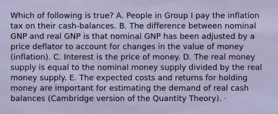 Which of following is true? A. People in Group I pay the inflation tax on their cash-balances. B. The difference between nominal GNP and real GNP is that nominal GNP has been adjusted by a price deflator to account for changes in the value of money (inflation). C. Interest is the price of money. D. The real <a href='https://www.questionai.com/knowledge/kiY8nlPo85-money-supply' class='anchor-knowledge'>money supply</a> is equal to the nominal money supply divided by the real money supply. E. The expected costs and returns for holding money are important for estimating the demand of real cash balances (Cambridge version of the Quantity Theory). ·