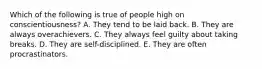 Which of the following is true of people high on conscientiousness? A. They tend to be laid back. B. They are always overachievers. C. They always feel guilty about taking breaks. D. They are self-disciplined. E. They are often procrastinators.