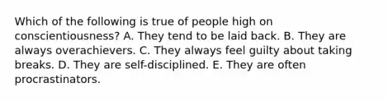 Which of the following is true of people high on conscientiousness? A. They tend to be laid back. B. They are always overachievers. C. They always feel guilty about taking breaks. D. They are self-disciplined. E. They are often procrastinators.