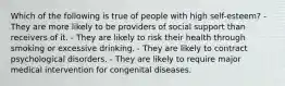 Which of the following is true of people with high self-esteem? - They are more likely to be providers of social support than receivers of it. - They are likely to risk their health through smoking or excessive drinking. - They are likely to contract psychological disorders. - They are likely to require major medical intervention for congenital diseases.