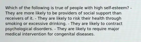 Which of the following is true of people with high self-esteem? - They are more likely to be providers of social support than receivers of it. - They are likely to risk their health through smoking or excessive drinking. - They are likely to contract psychological disorders. - They are likely to require major medical intervention for congenital diseases.