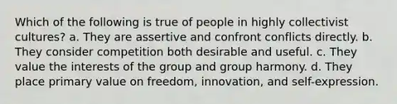 Which of the following is true of people in highly collectivist cultures? a. They are assertive and confront conflicts directly. b. They consider competition both desirable and useful. c. They value the interests of the group and group harmony. d. They place primary value on freedom, innovation, and self-expression.