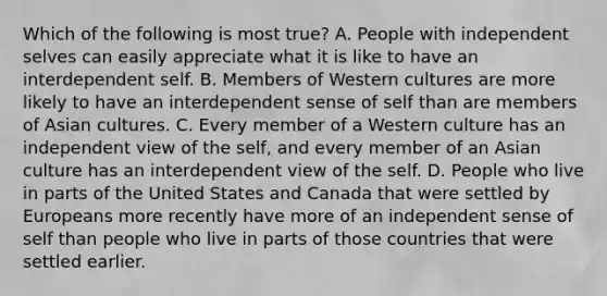 Which of the following is most true? A. People with independent selves can easily appreciate what it is like to have an interdependent self. B. Members of Western cultures are more likely to have an interdependent sense of self than are members of Asian cultures. C. Every member of a Western culture has an independent view of the self, and every member of an Asian culture has an interdependent view of the self. D. People who live in parts of the United States and Canada that were settled by Europeans more recently have more of an independent sense of self than people who live in parts of those countries that were settled earlier.