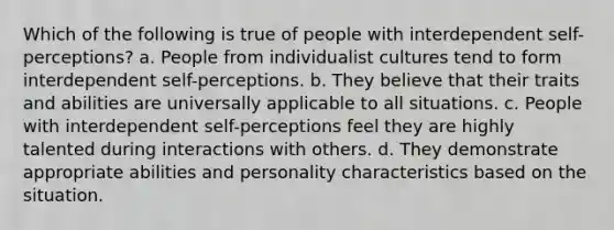 Which of the following is true of people with interdependent self-perceptions? a. People from individualist cultures tend to form interdependent self-perceptions. b. They believe that their traits and abilities are universally applicable to all situations. c. People with interdependent self-perceptions feel they are highly talented during interactions with others. d. They demonstrate appropriate abilities and personality characteristics based on the situation.