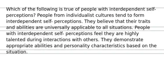 Which of the following is true of people with interdependent self-perceptions? People from individualist cultures tend to form interdependent self- perceptions. They believe that their traits and abilities are universally applicable to all situations. People with interdependent self- perceptions feel they are highly talented during interactions with others. They demonstrate appropriate abilities and personality characteristics based on the situation.