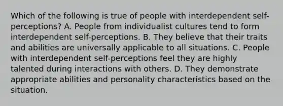 Which of the following is true of people with interdependent self-perceptions? A. People from individualist cultures tend to form interdependent self-perceptions. B. They believe that their traits and abilities are universally applicable to all situations. C. People with interdependent self-perceptions feel they are highly talented during interactions with others. D. They demonstrate appropriate abilities and personality characteristics based on the situation.