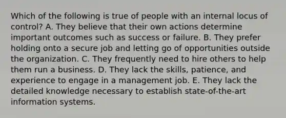 Which of the following is true of people with an internal locus of control? A. They believe that their own actions determine important outcomes such as success or failure. B. They prefer holding onto a secure job and letting go of opportunities outside the organization. C. They frequently need to hire others to help them run a business. D. They lack the skills, patience, and experience to engage in a management job. E. They lack the detailed knowledge necessary to establish state-of-the-art information systems.