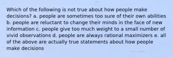 Which of the following is not true about how people make decisions? a. people are sometimes too sure of their own abilities b. people are reluctant to change their minds in the face of new information c. people give too much weight to a small number of vivid observations d. people are always rational maximizers e. all of the above are actually true statements about how people make decisions