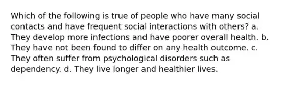 Which of the following is true of people who have many social contacts and have frequent social interactions with others? a. They develop more infections and have poorer overall health. b. They have not been found to differ on any health outcome. c. They often suffer from psychological disorders such as dependency. d. They live longer and healthier lives.